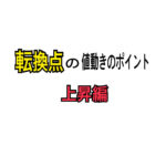 転換点の値動きのポイント~上昇編～